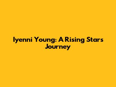 Iyenni Young: A Rising Star's Journey