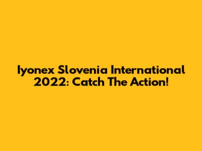 Iyonex Slovenia International 2022: Catch The Action!