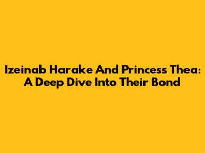 Izeinab Harake And Princess Thea: A Deep Dive Into Their Bond