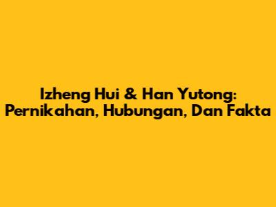 Izheng Hui & Han Yutong: Pernikahan, Hubungan, Dan Fakta