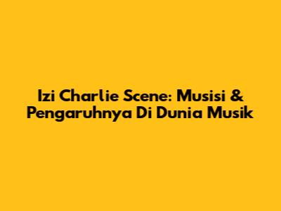 Izi Charlie Scene: Musisi & Pengaruhnya Di Dunia Musik