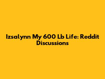 Izsalynn My 600 Lb Life: Reddit Discussions