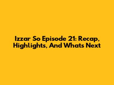 Izzar So Episode 21: Recap, Highlights, And What's Next