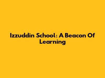 Izzuddin School: A Beacon Of Learning