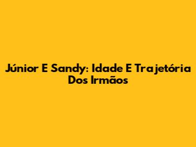 Júnior E Sandy: Idade E Trajetória Dos Irmãos