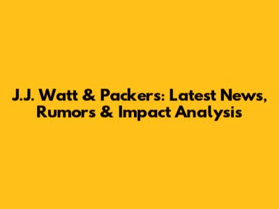 J.J. Watt & Packers: Latest News, Rumors & Impact Analysis