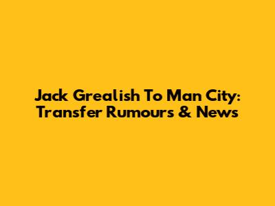 Jack Grealish To Man City: Transfer Rumours & News