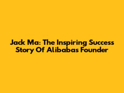 Jack Ma: The Inspiring Success Story Of Alibaba's Founder