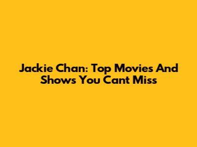 Jackie Chan: Top Movies And Shows You Can't Miss