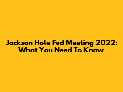 Jackson Hole Fed Meeting 2022: What You Need To Know