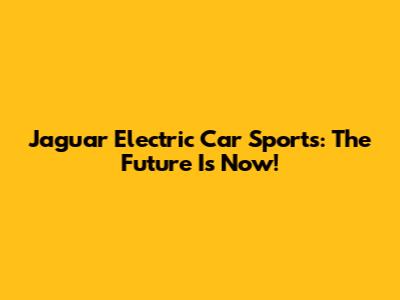 Jaguar Electric Car Sports: The Future Is Now!