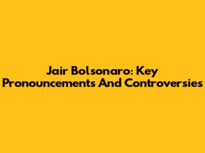 Jair Bolsonaro: Key Pronouncements And Controversies