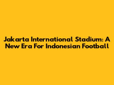 Jakarta International Stadium: A New Era For Indonesian Football