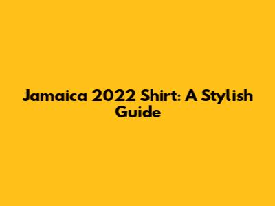 Jamaica 2022 Shirt: A Stylish Guide
