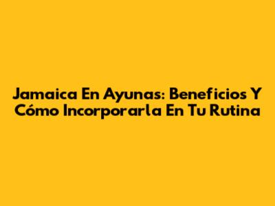 Jamaica En Ayunas: Beneficios Y Cómo Incorporarla En Tu Rutina