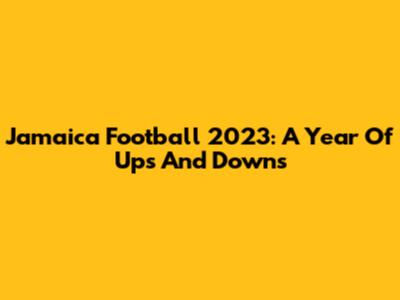 Jamaica Football 2023: A Year Of Ups And Downs