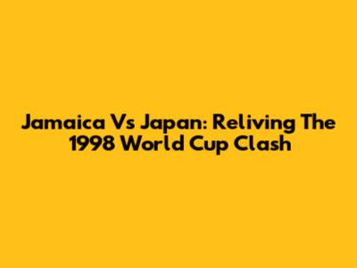 Jamaica Vs Japan: Reliving The 1998 World Cup Clash