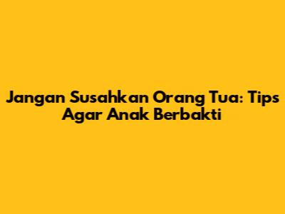 Jangan Susahkan Orang Tua: Tips Agar Anak Berbakti