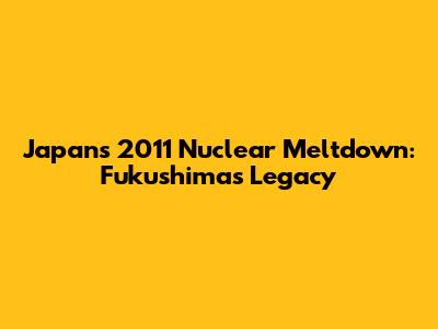 Japan's 2011 Nuclear Meltdown: Fukushima's Legacy