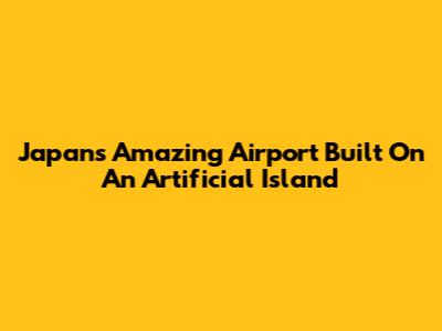 Japan's Amazing Airport Built On An Artificial Island