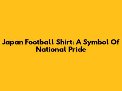 Japan Football Shirt: A Symbol Of National Pride