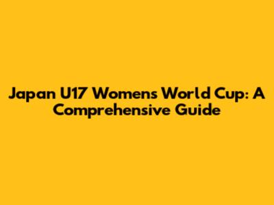 Japan U17 Women's World Cup: A Comprehensive Guide