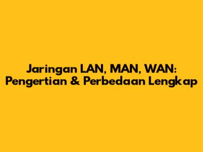 Jaringan LAN, MAN, WAN: Pengertian & Perbedaan Lengkap