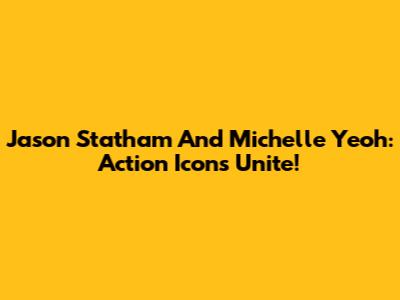 Jason Statham And Michelle Yeoh: Action Icons Unite!