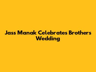 Jass Manak Celebrates Brother's Wedding