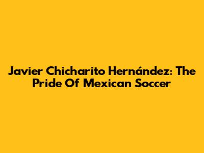 Javier "Chicharito" Hernández: The Pride Of Mexican Soccer