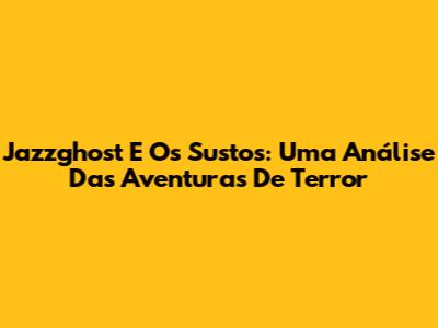 Jazzghost E Os Sustos: Uma Análise Das Aventuras De Terror