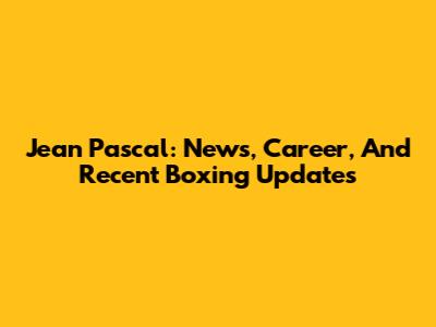 Jean Pascal: News, Career, And Recent Boxing Updates