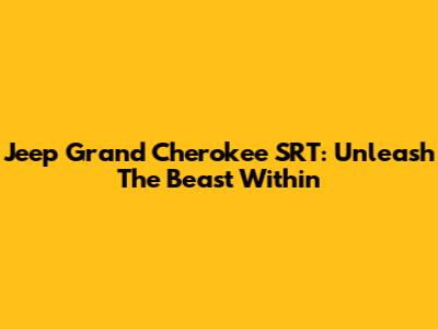 Jeep Grand Cherokee SRT: Unleash The Beast Within