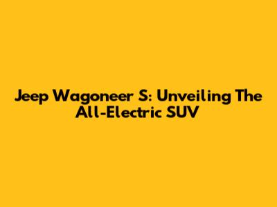 Jeep Wagoneer S: Unveiling The All-Electric SUV