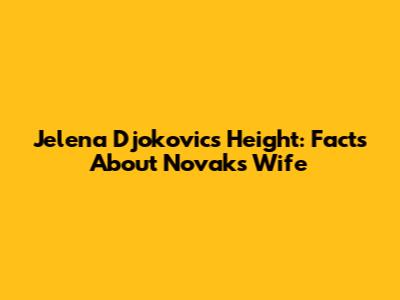 Jelena Djokovic's Height: Facts About Novak's Wife