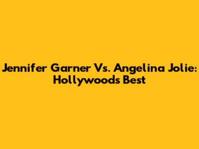 Jennifer Garner Vs. Angelina Jolie: Hollywood's Best