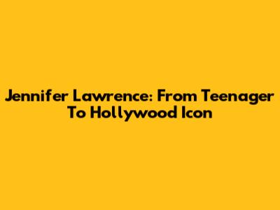 Jennifer Lawrence: From Teenager To Hollywood Icon