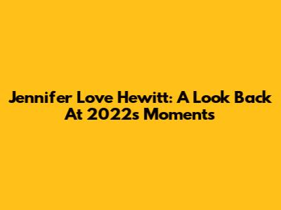 Jennifer Love Hewitt: A Look Back At 2022's Moments