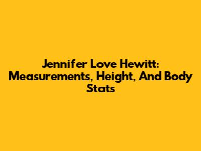 Jennifer Love Hewitt: Measurements, Height, And Body Stats