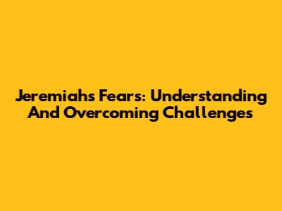 Jeremiah's Fears: Understanding And Overcoming Challenges