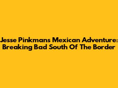 Jesse Pinkman's Mexican Adventure: Breaking Bad South Of The Border