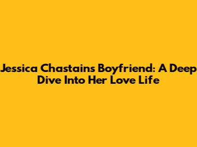 Jessica Chastain's Boyfriend: A Deep Dive Into Her Love Life