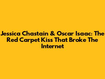 Jessica Chastain & Oscar Isaac: The Red Carpet Kiss That Broke The Internet