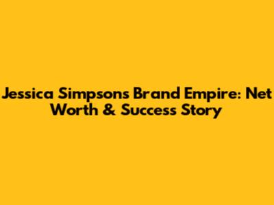 Jessica Simpson's Brand Empire: Net Worth & Success Story