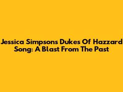 Jessica Simpson's Dukes Of Hazzard Song: A Blast From The Past