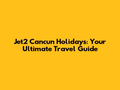 Jet2 Cancun Holidays: Your Ultimate Travel Guide