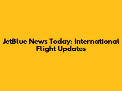 JetBlue News Today: International Flight Updates