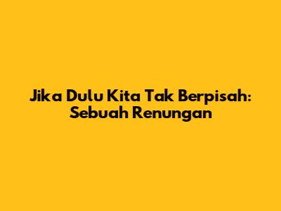 Jika Dulu Kita Tak Berpisah: Sebuah Renungan