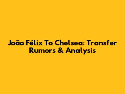 João Félix To Chelsea: Transfer Rumors & Analysis