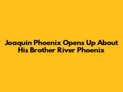 Joaquin Phoenix Opens Up About His Brother River Phoenix